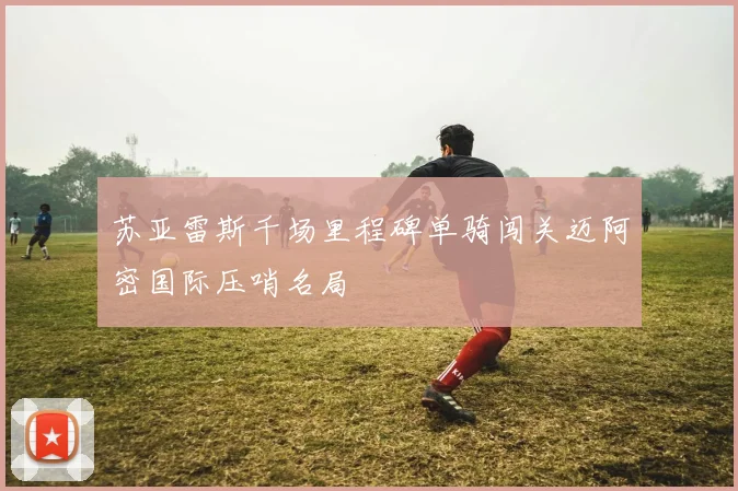 苏亚雷斯千场里程碑单骑闯关迈阿密国际压哨名局