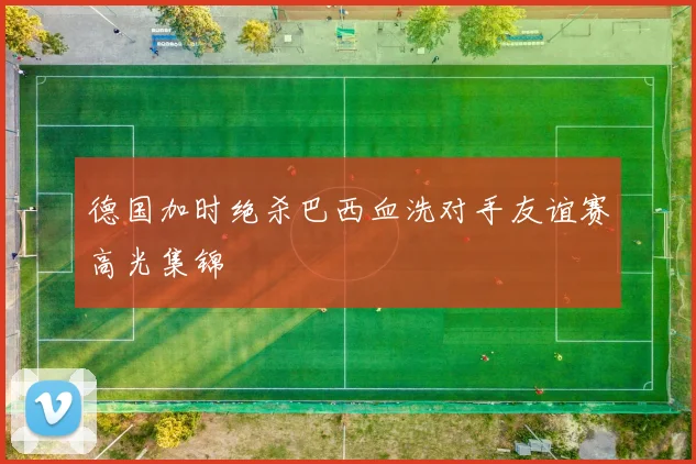 德国加时绝杀巴西血洗对手友谊赛高光集锦