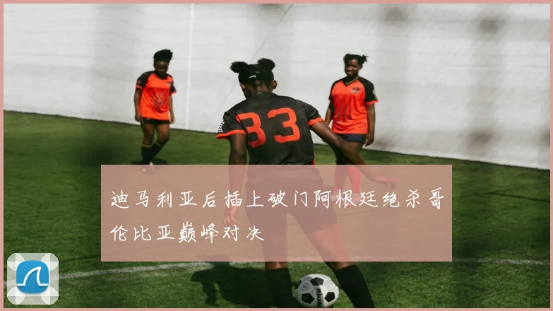 迪马利亚后插上破门阿根廷绝杀哥伦比亚巅峰对决
