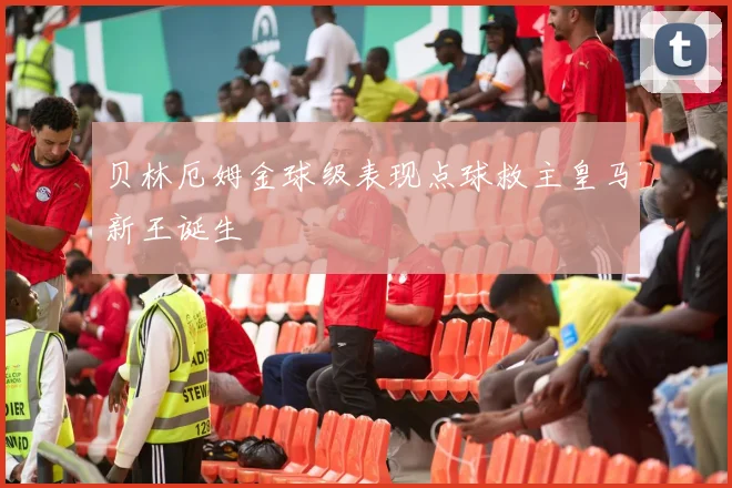 贝林厄姆金球级表现点球救主皇马新王诞生