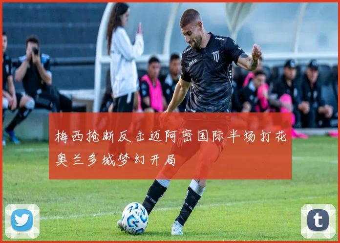 梅西抢断反击迈阿密国际半场打花奥兰多城梦幻开局