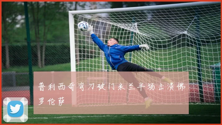 普利西奇弯刀破门米兰半场击溃佛罗伦萨
