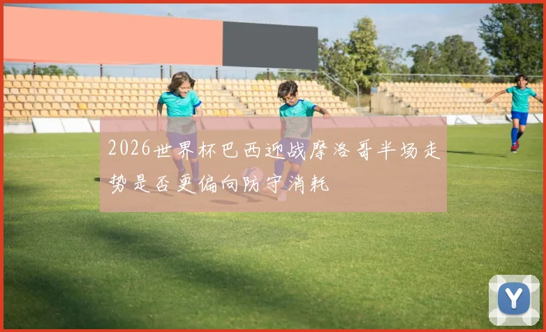 2026世界杯巴西迎战摩洛哥半场走势是否更偏向防守消耗