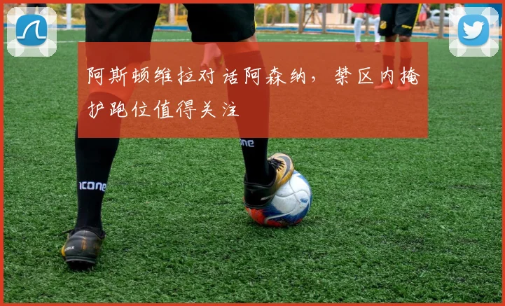 阿斯顿维拉对话阿森纳,禁区内掩护跑位值得关注