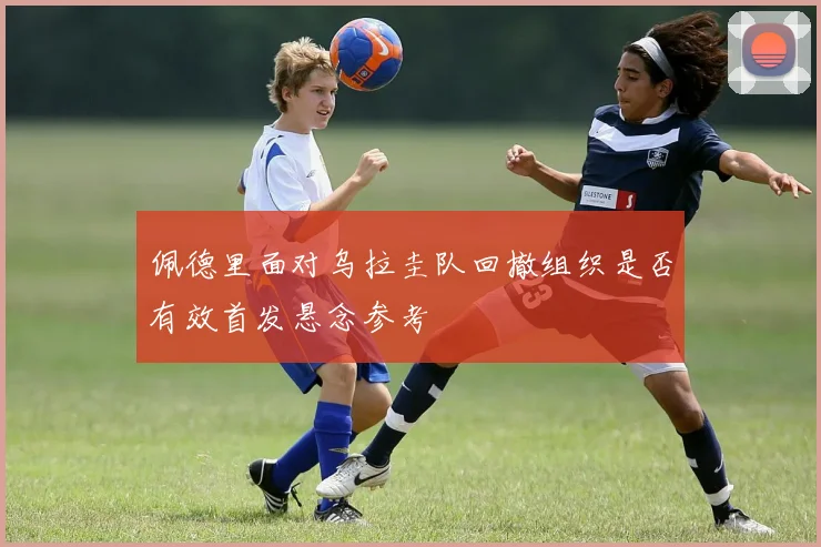 佩德里面对乌拉圭队回撤组织是否有效首发悬念参考