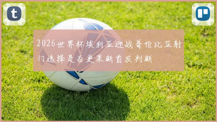 2026世界杯埃利亚迎战哥伦比亚射门选择是否更果断首发判断