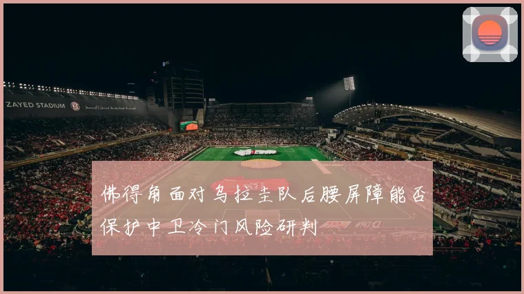 佛得角面对乌拉圭队后腰屏障能否保护中卫冷门风险研判