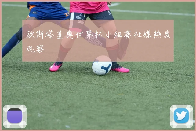 欧斯塔基奥世界杯小组赛社媒热度观察