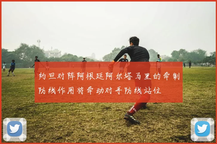 约旦对阵阿根廷阿尔塔马里的牵制防线作用将牵动对手防线站位
