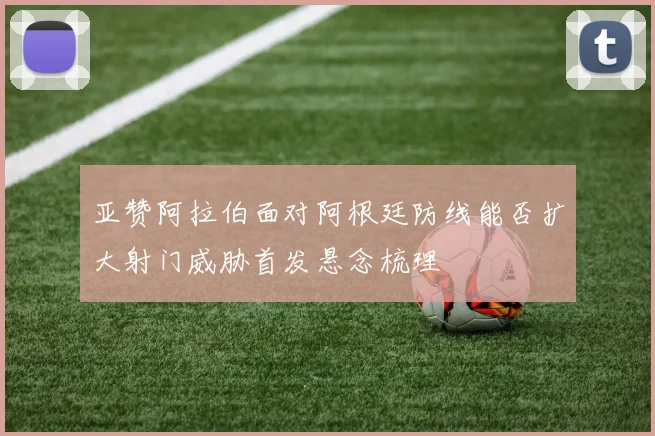 亚赞阿拉伯面对阿根廷防线能否扩大射门威胁首发悬念梳理