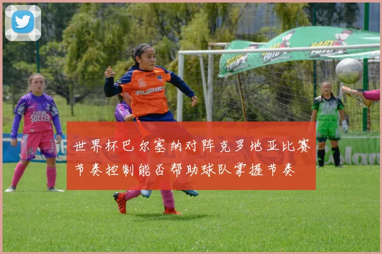 世界杯巴尔塞纳对阵克罗地亚比赛节奏控制能否帮助球队掌握节奏