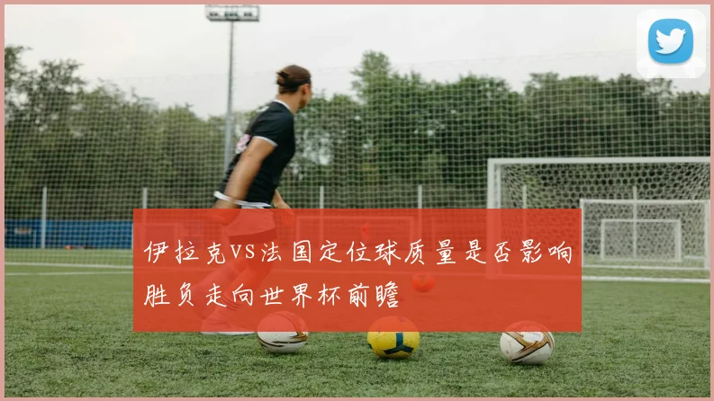 伊拉克vs法国定位球质量是否影响胜负走向世界杯前瞻
