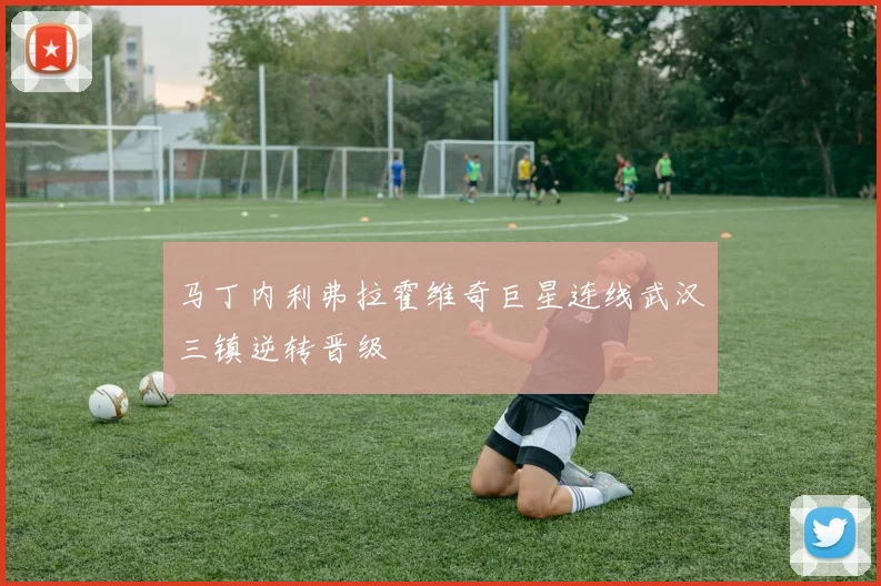 马丁内利弗拉霍维奇巨星连线武汉三镇逆转晋级