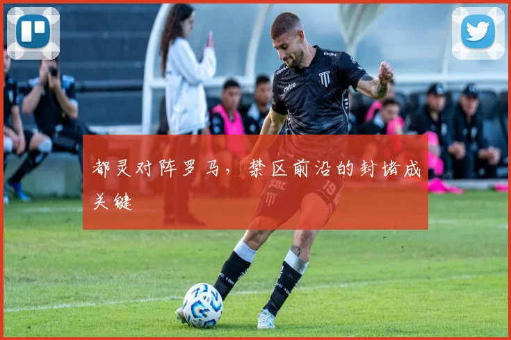 都灵对阵罗马,禁区前沿的封堵成关键