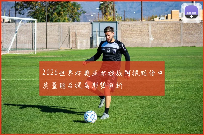 2026世界杯奥亚尔迎战阿根廷传中质量能否提高形势分析