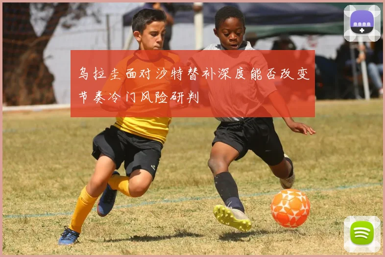 乌拉圭面对沙特替补深度能否改变节奏冷门风险研判