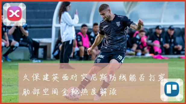 久保建英面对突尼斯防线能否打穿肋部空间金靴热度解读