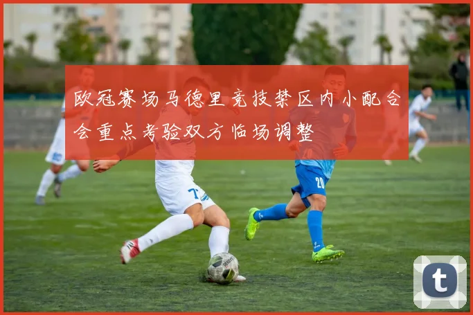 欧冠赛场马德里竞技禁区内小配合会重点考验双方临场调整