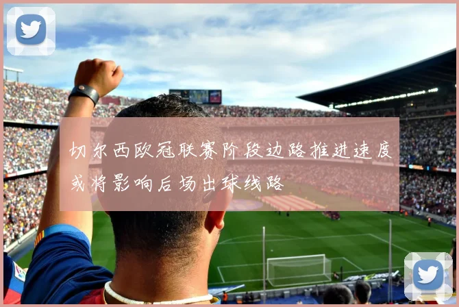 切尔西欧冠联赛阶段边路推进速度或将影响后场出球线路