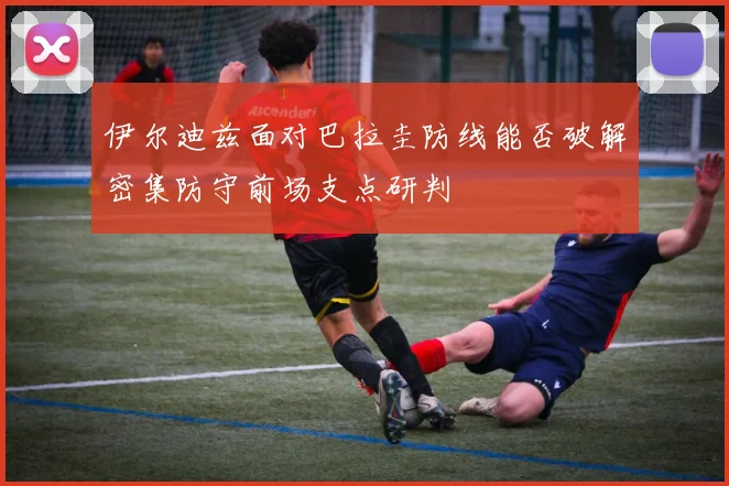 伊尔迪兹面对巴拉圭防线能否破解密集防守前场支点研判