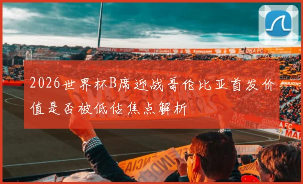 2026世界杯B席迎战哥伦比亚首发价值是否被低估焦点解析