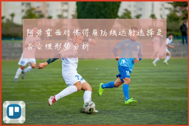 阿劳霍面对佛得角防线远射选择是否合理形势分析