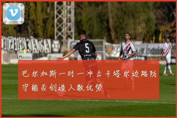 巴尔加斯一对一冲击卡塔尔边路防守能否创造人数优势
