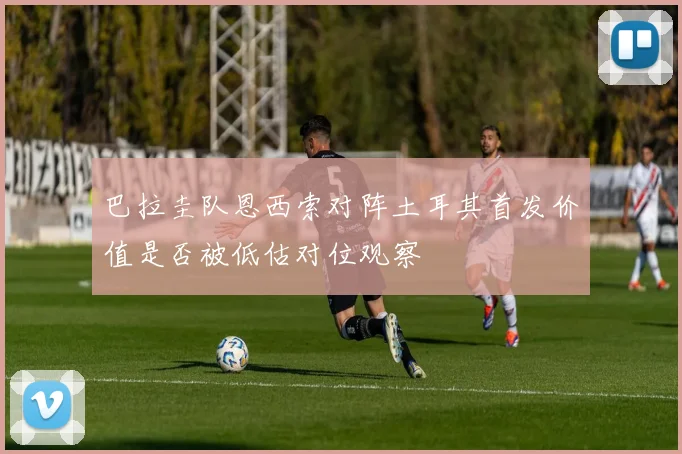 巴拉圭队恩西索对阵土耳其首发价值是否被低估对位观察