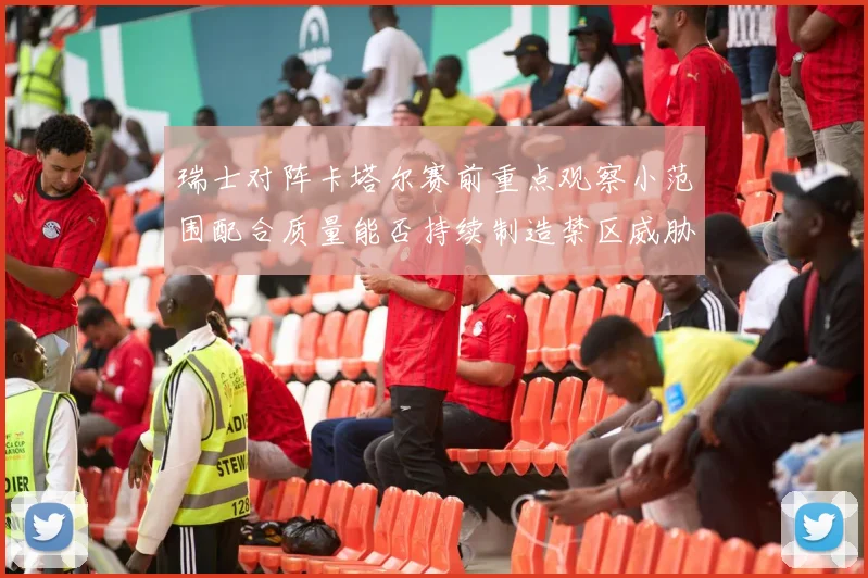 瑞士对阵卡塔尔赛前重点观察小范围配合质量能否持续制造禁区威胁