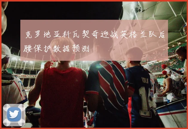 克罗地亚科瓦契奇迎战英格兰队后腰保护数据预测