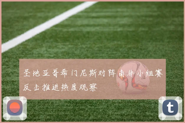 圣地亚哥希门尼斯对阵南非小组赛反击推进热度观察
